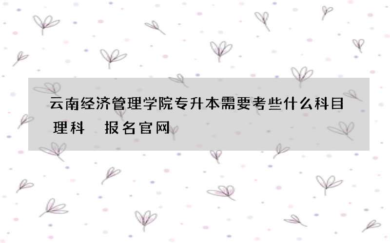 云南经济管理学院专升本需要考些什么科目理科 报名官网